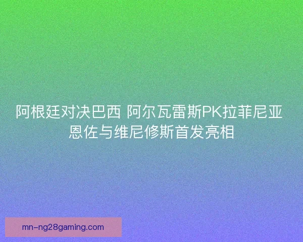 阿根廷对决巴西 阿尔瓦雷斯PK拉菲尼亚 恩佐与维尼修斯首发亮相